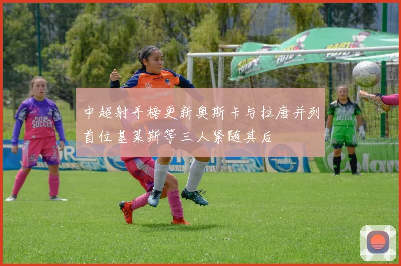 中超射手榜更新奥斯卡与拉唐并列首位基莱斯等三人紧随其后