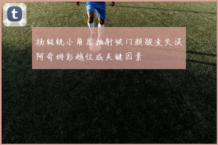 杨铭锐小角度抽射破门颜骏凌失误阿奇姆彭越位成关键因素