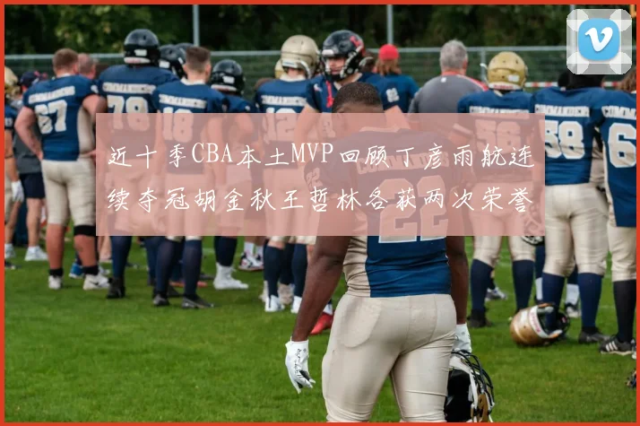 近十季CBA本土MVP回顾丁彦雨航连续夺冠胡金秋王哲林各获两次荣誉易建联依旧在列