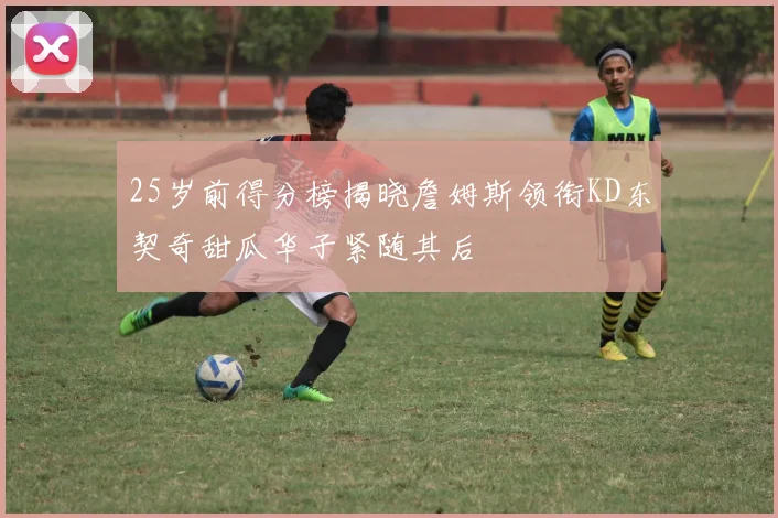 25岁前得分榜揭晓詹姆斯领衔KD东契奇甜瓜华子紧随其后
