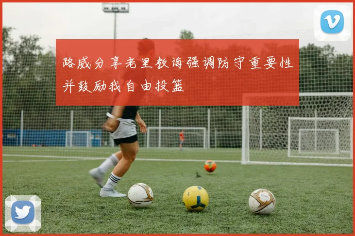 路威分享老里教诲强调防守重要性并鼓励我自由投篮