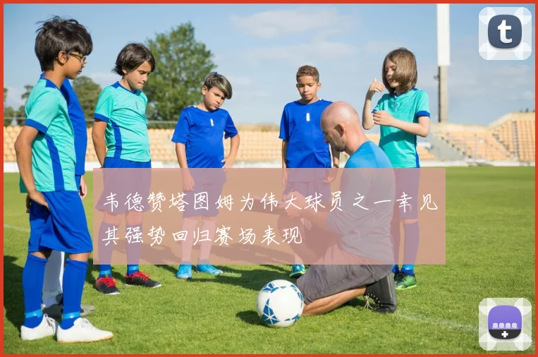 韦德赞塔图姆为伟大球员之一幸见其强势回归赛场表现