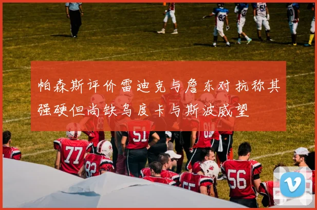 帕森斯评价雷迪克与詹东对抗称其强硬但尚缺乌度卡与斯波威望