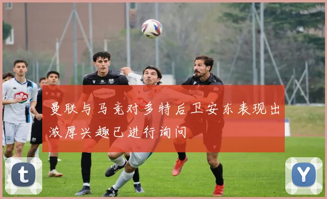 曼联与马竞对多特后卫安东表现出浓厚兴趣已进行询问