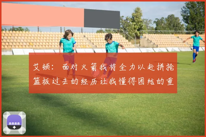 艾顿：面对火箭我将全力以赴拼抢篮板过去的经历让我懂得团结的重要性
