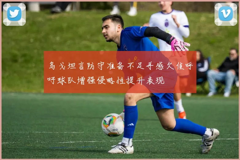 乌戈坦言防守准备不足手感欠佳呼吁球队增强侵略性提升表现