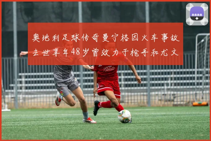 奥地利足球传奇曼宁格因火车事故去世享年48岁曾效力于枪手和尤文图斯