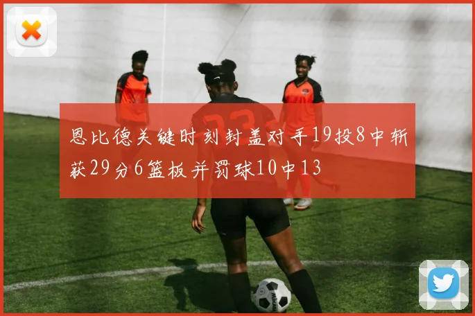 恩比德关键时刻封盖对手19投8中斩获29分6篮板并罚球10中13