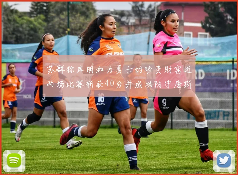 苏群称库明加为勇士的珍贵财富近两场比赛斩获40分并成功防守唐斯