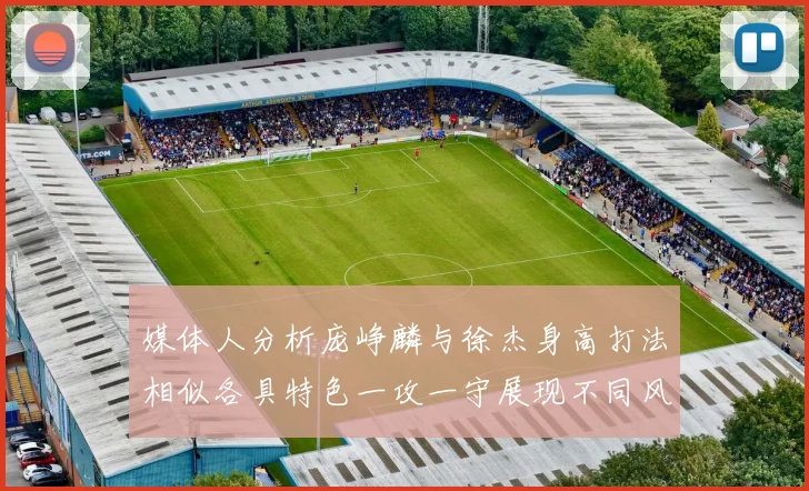 媒体人分析庞峥麟与徐杰身高打法相似各具特色一攻一守展现不同风格