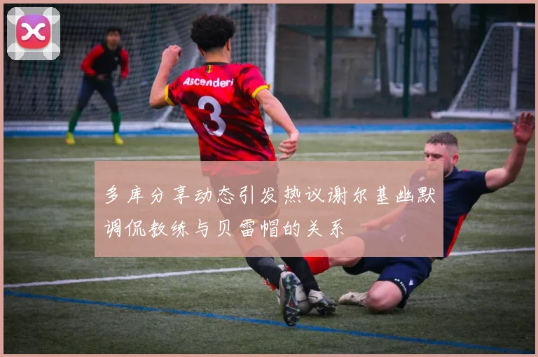 多库分享动态引发热议谢尔基幽默调侃教练与贝雷帽的关系