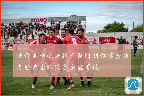 沙奇里回忆逆转巴萨时刻称其为历史经典全队信念成就奇迹
