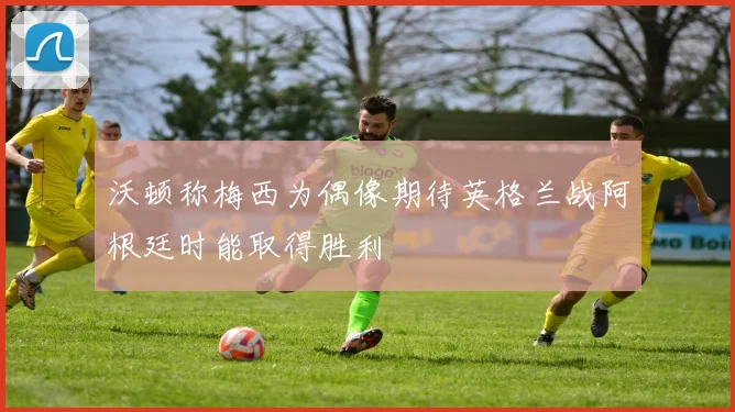 沃顿称梅西为偶像期待英格兰战阿根廷时能取得胜利