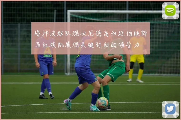 塔帅谈球队现状厄德高和廷伯缺阵马杜埃凯展现关键时刻的领导力