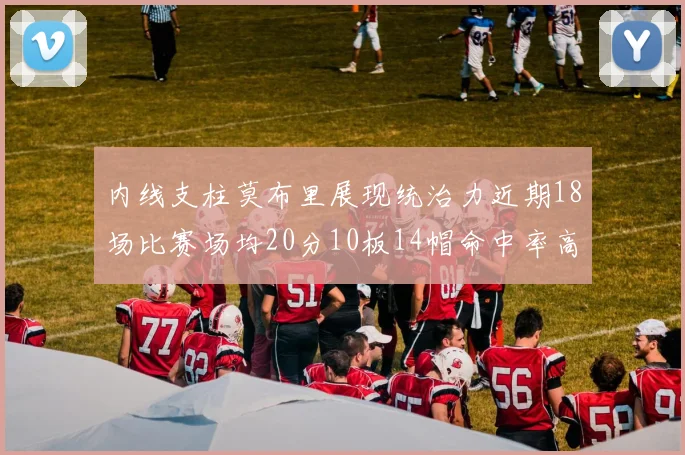 内线支柱莫布里展现统治力近期18场比赛场均20分10板14帽命中率高达63