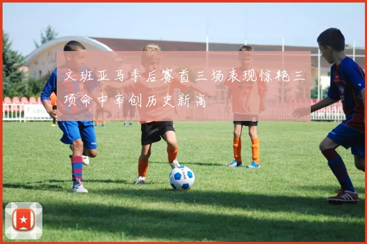文班亚马季后赛首三场表现惊艳三项命中率创历史新高