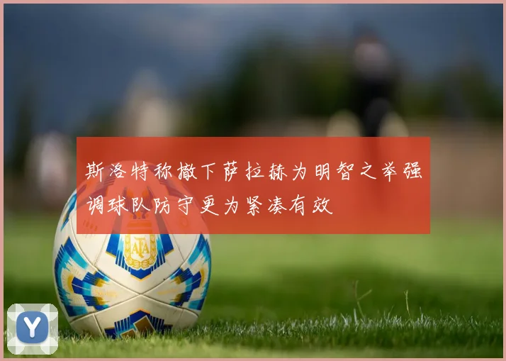斯洛特称撤下萨拉赫为明智之举强调球队防守更为紧凑有效