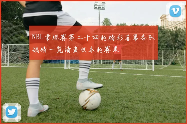 NBL常规赛第二十四轮精彩落幕各队战绩一览请查收本轮赛果