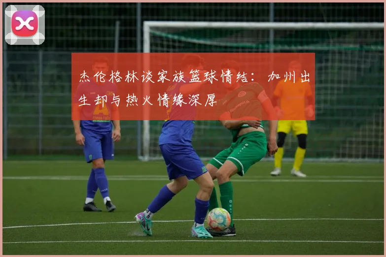 杰伦格林谈家族篮球情结：加州出生却与热火情缘深厚
