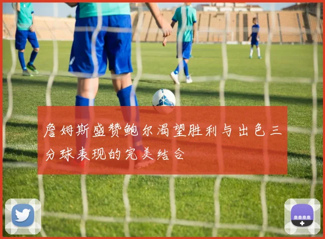 詹姆斯盛赞鲍尔渴望胜利与出色三分球表现的完美结合