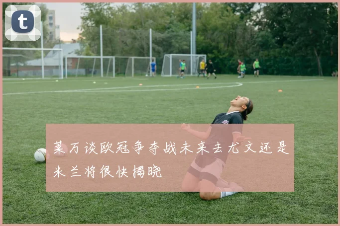 莱万谈欧冠争夺战未来去尤文还是米兰将很快揭晓