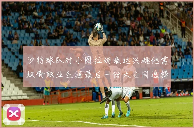 沙特球队对小图拉姆表达兴趣他需权衡职业生涯最后一份大合同选择