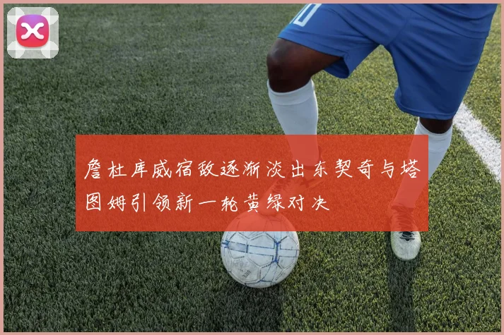 詹杜库威宿敌逐渐淡出东契奇与塔图姆引领新一轮黄绿对决
