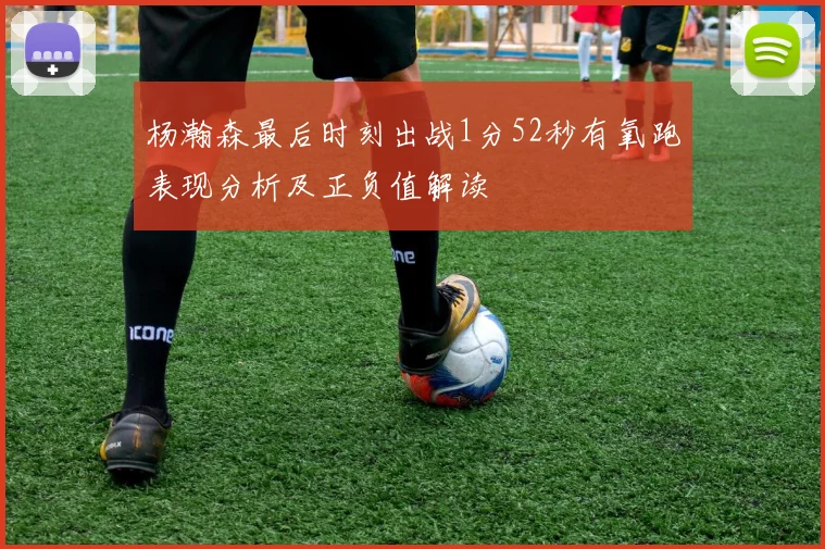 杨瀚森最后时刻出战1分52秒有氧跑表现分析及正负值解读