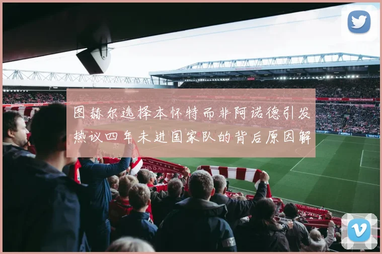 图赫尔选择本怀特而非阿诺德引发热议四年未进国家队的背后原因解析