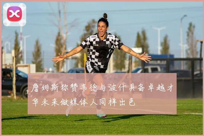 詹姆斯称赞韦德与波什具备卓越才华未来做媒体人同样出色
