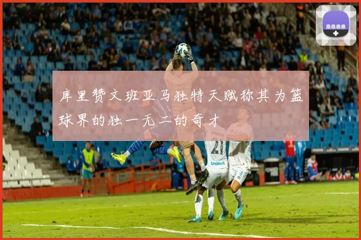 库里赞文班亚马独特天赋称其为篮球界的独一无二的奇才