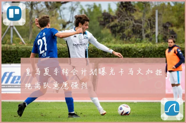 皇马夏季转会计划曝光卡马文加拒绝离队意愿强烈