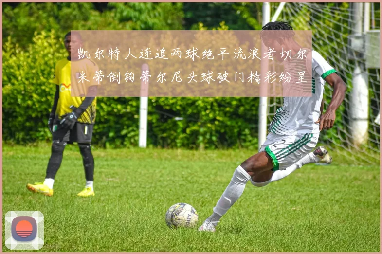 凯尔特人连追两球绝平流浪者切尔米蒂倒钩蒂尔尼头球破门精彩纷呈