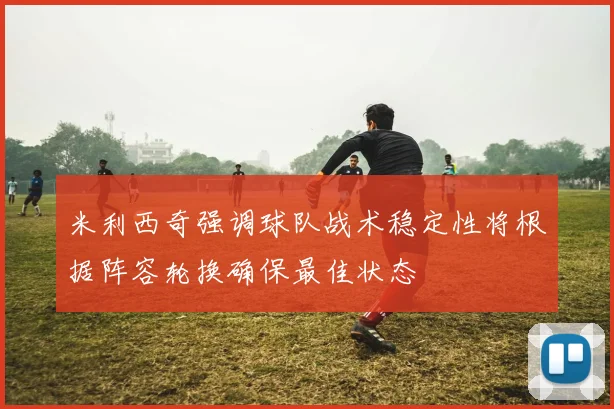 米利西奇强调球队战术稳定性将根据阵容轮换确保最佳状态